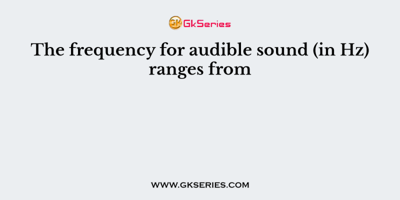 The frequency for audible sound (in Hz) ranges from