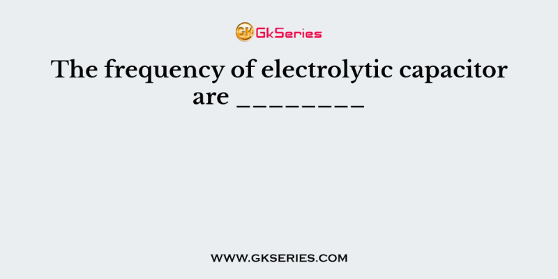 The frequency of electrolytic capacitor are ________