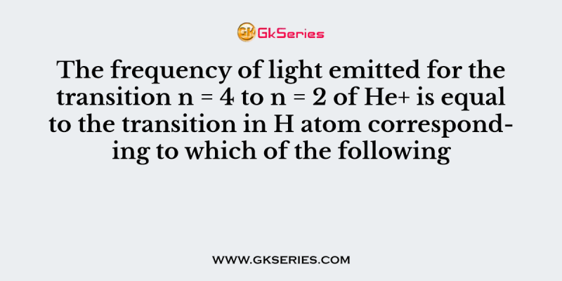 The frequency of light emitted for the transition n = 4 to n = 2 of He+ is equal to the transition in H atom corresponding to which of the following
