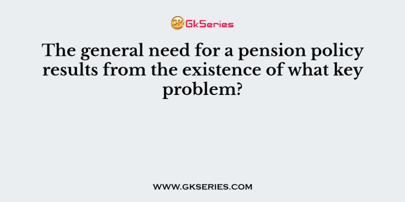 The general need for a pension policy results from the existence of what key problem?
