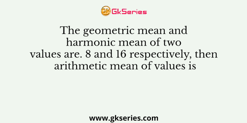 The geometric mean and harmonic mean of two values are. 8 and 16 respectively, then arithmetic mean of values is