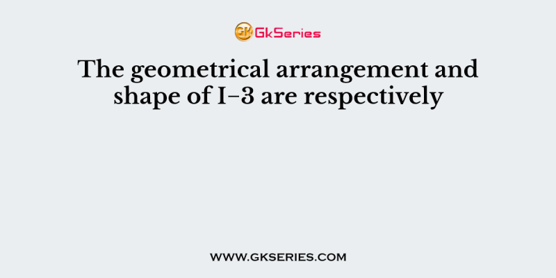 The geometrical arrangement and shape of I−3 are respectively