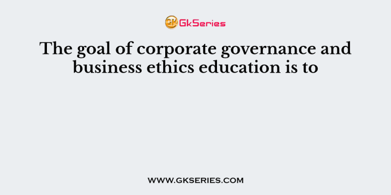 The goal of corporate governance and business ethics education is to