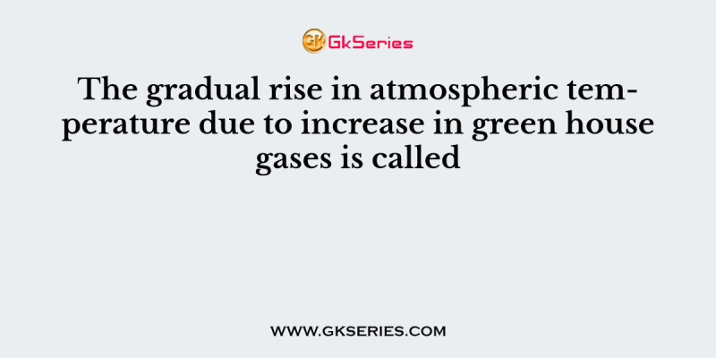 The gradual rise in atmospheric temperature due to increase in green house gases is called