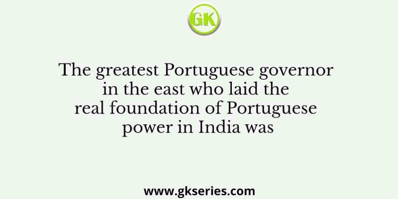 The greatest Portuguese governor in the east who laid the real foundation of Portuguese power in India was