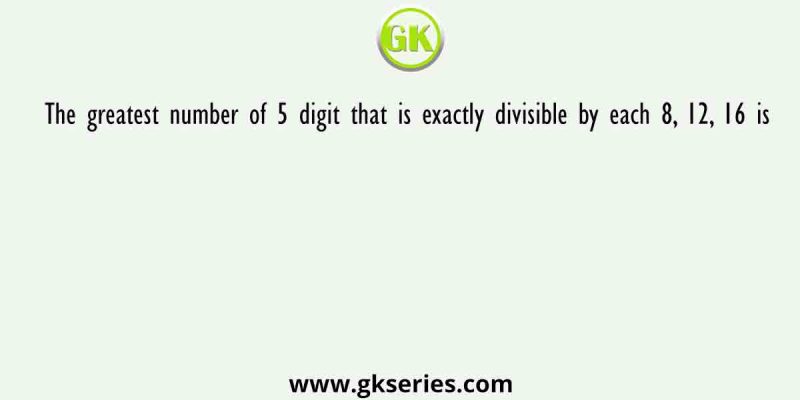 The greatest number of 5 digit that is exactly divisible by each 8, 12, 16 is