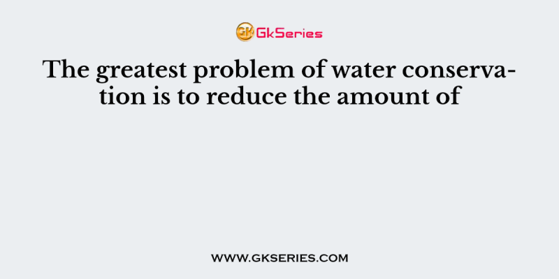 The greatest problem of water conservation is to reduce the amount of