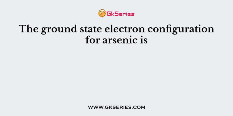 The ground state electron configuration for arsenic is