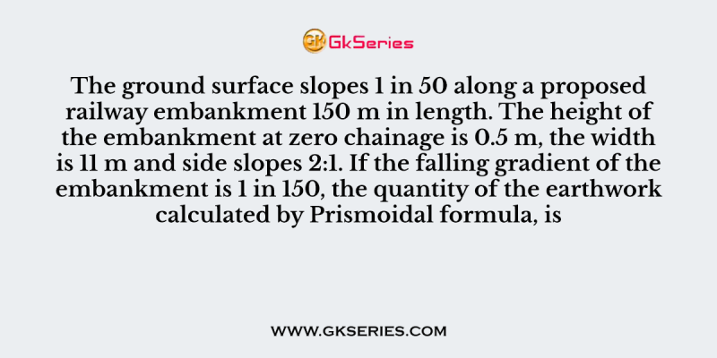 The ground surface slopes 1 in 50 along a proposed railway embankment 150 m in length. The height of the embankment at zero chainage is 0.5 m, the width is 11 m and side slopes 2:1. If the falling gradient of the embankment is 1 in 150, the quantity of the earthwork calculated by Prismoidal formula, is