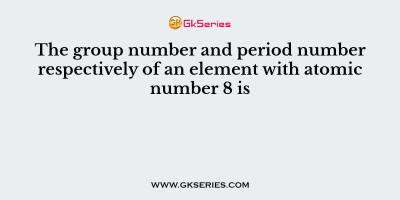 The group number and period number respectively of an element with atomic number 8 is