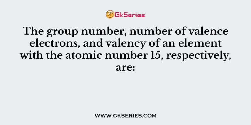 The group number, number of valence electrons, and valency of an element with the atomic number 15, respectively, are: