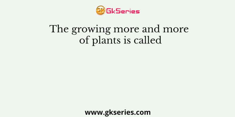 The growing more and more of plants is called