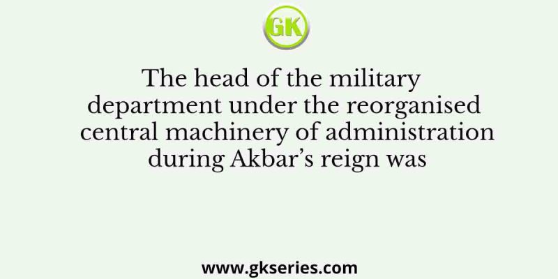 The head of the military department under the reorganised central machinery of administration during Akbar’s reign was