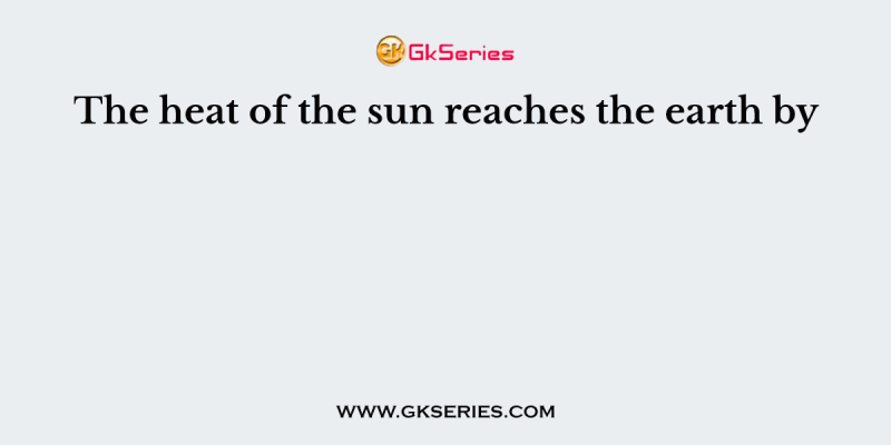 The heat of the sun reaches the earth by