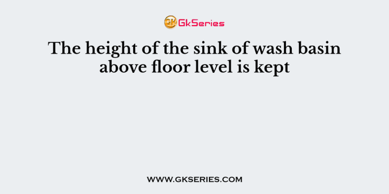 The height of the sink of wash basin above floor level is kept