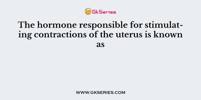 The hormone responsible for stimulating contractions of the uterus is known as