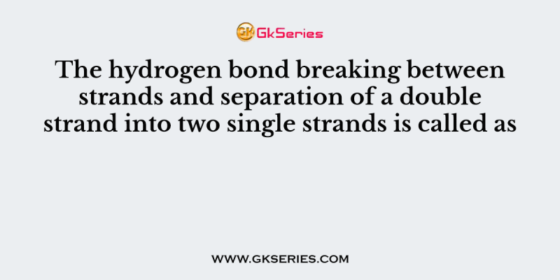 The hydrogen bond breaking between strands and separation of a double strand into two single strands is called as