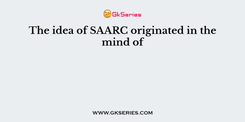 The idea of SAARC originated in the mind of