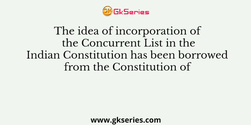 The idea of incorporation of the Concurrent List in the Indian Constitution has been borrowed from the Constitution of