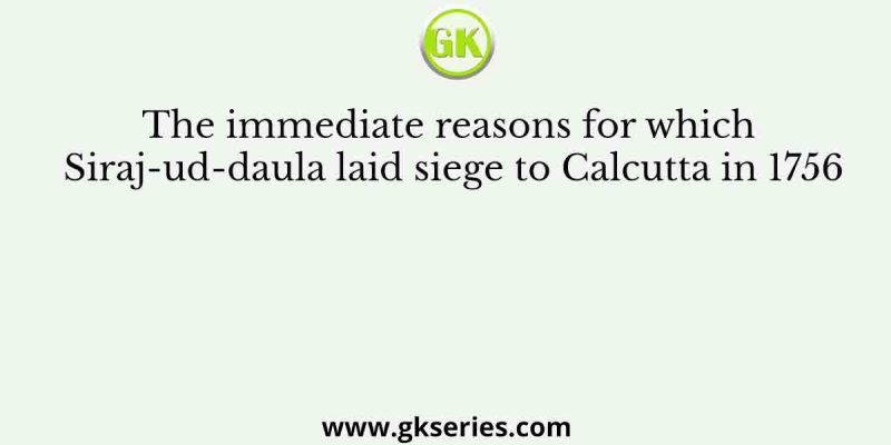 The immediate reasons for which Siraj-ud-daula laid siege to Calcutta in 1756