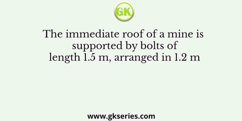 The immediate roof of a mine is supported by bolts of length 1.5 m, arranged in 1.2 m
