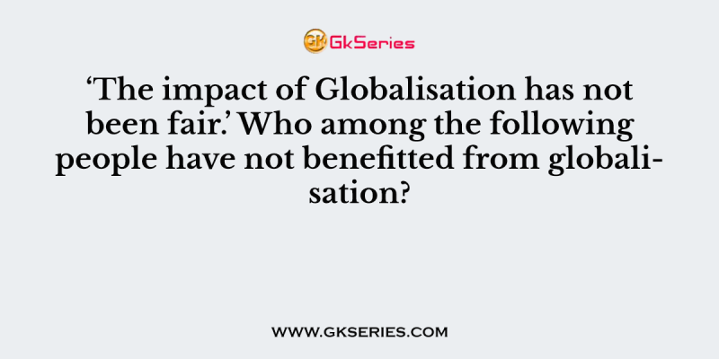 ‘The impact of Globalisation has not been fair.’ Who among the following people have not benefitted from globalisation?