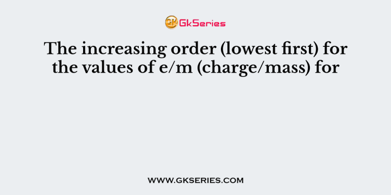 The increasing order (lowest first) for the values of e/m (charge/mass) for