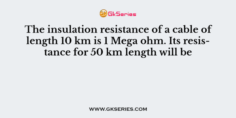 The insulation resistance of a cable of length 10 km is 1 Mega ohm. Its resistance for 50 km length will be