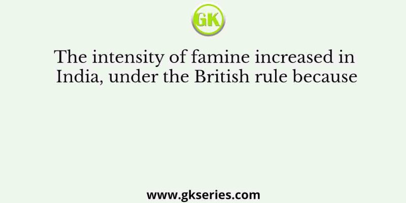 The intensity of famine increased in India, under the British rule because