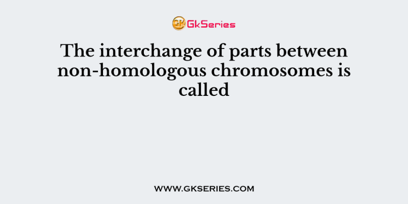 The interchange of parts between non-homologous chromosomes is called