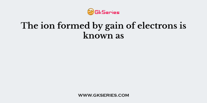 The ion formed by gain of electrons is known as
