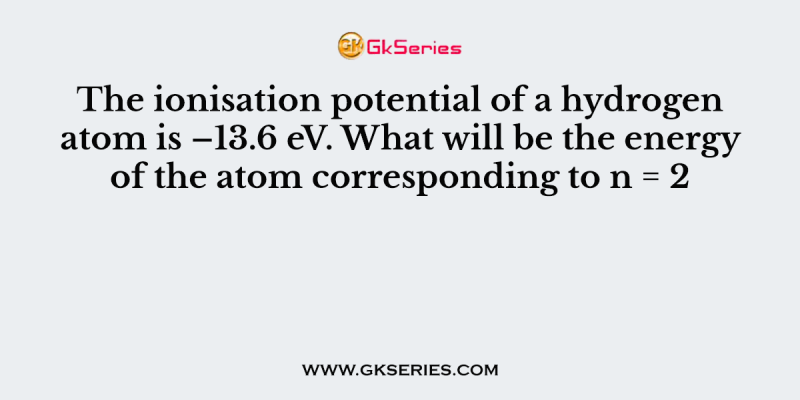 The ionisation potential of a hydrogen atom is –13.6 eV. What will be the energy of the atom corresponding to n = 2