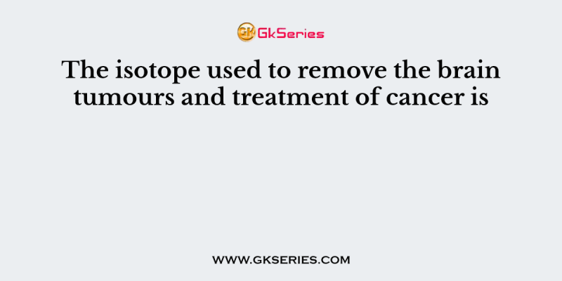 The isotope used to remove the brain tumours and treatment of cancer is
