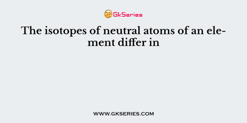 The isotopes of neutral atoms of an element differ in