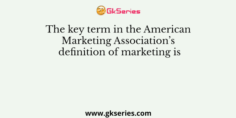 The key term in the American Marketing Association’s definition of marketing is