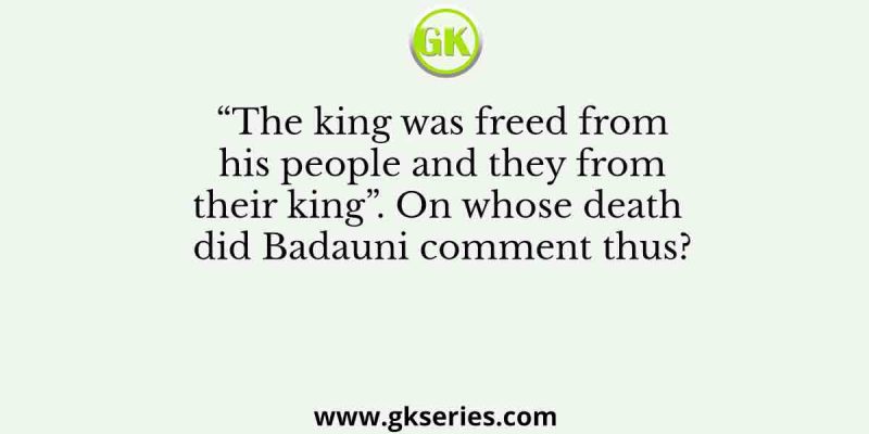 “The king was freed from his people and they from their king”. On whose death did Badauni comment thus?
