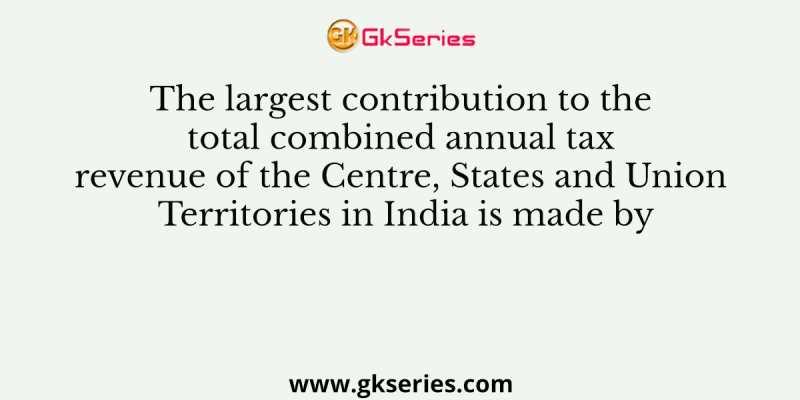 The largest contribution to the total combined annual tax revenue of the Centre, States and Union Territories in India is made by