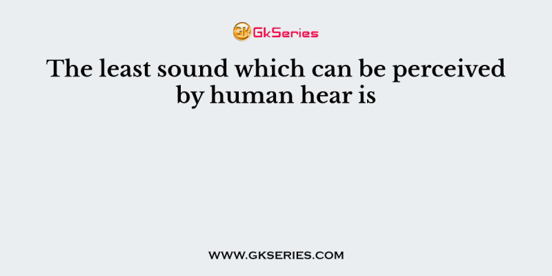 The least sound which can be perceived by human hear is