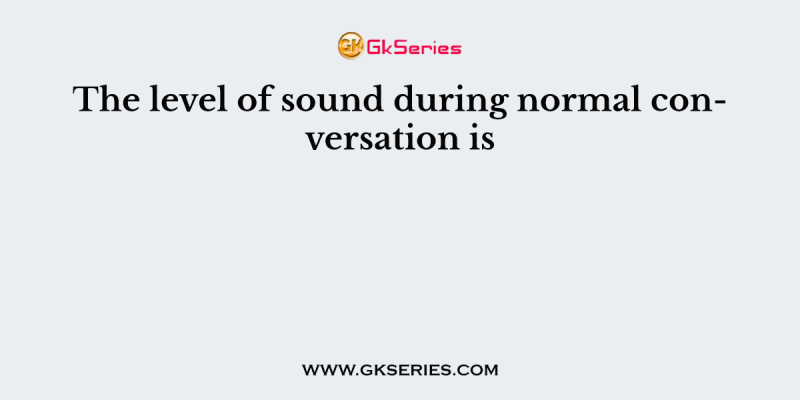 The level of sound during normal conversation is