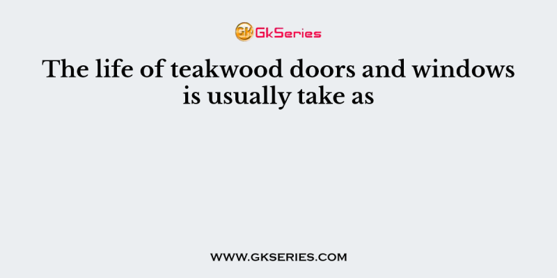 The life of teakwood doors and windows is usually take as