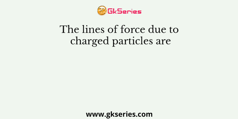 The lines of force due to charged particles are