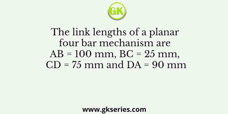 The link lengths of a planar four bar mechanism are AB = 100 mm, BC = 25 mm, CD = 75 mm and DA = 90 mm