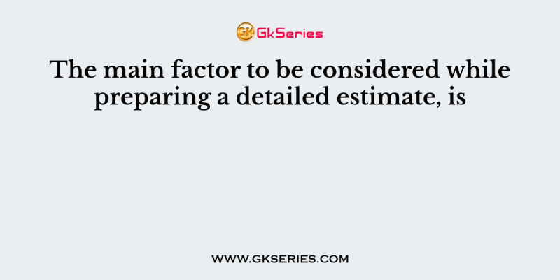 The main factor to be considered while preparing a detailed estimate, is