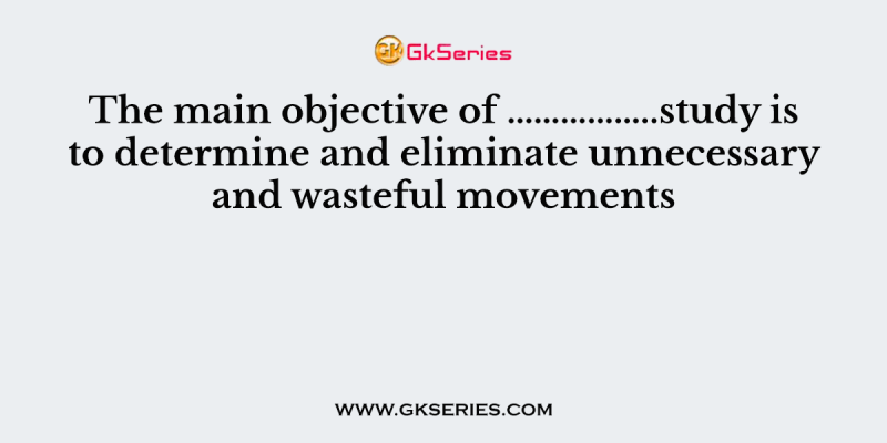 The main objective of ……………..study is to determine and eliminate unnecessary and wasteful movements