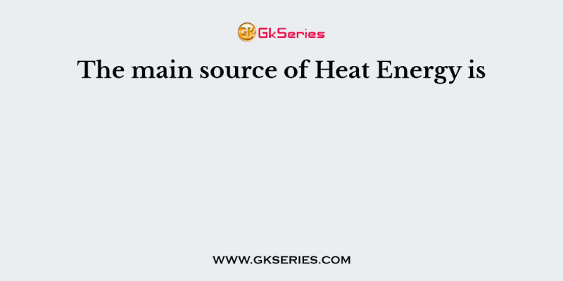 The main source of Heat Energy is