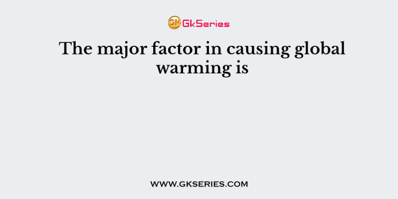 The major factor in causing global warming is
