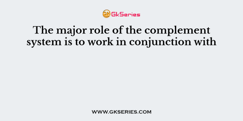 The major role of the complement system is to work in conjunction with