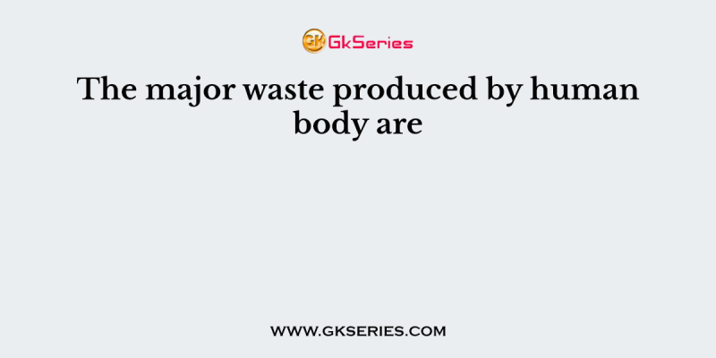 The major waste produced by human body are
