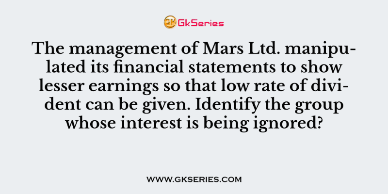 The management of Mars Ltd. manipulated its financial statements to show lesser earnings so that low rate of divident can be given. Identify the group whose interest is being ignored?