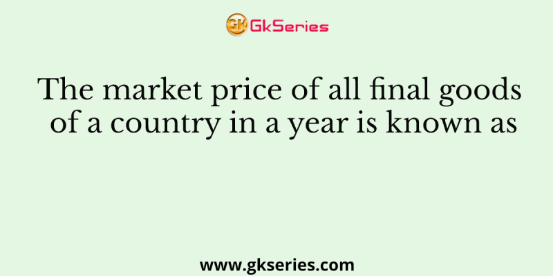The market price of all final goods of a country in a year is known as